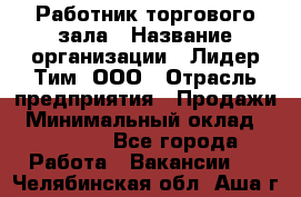 Работник торгового зала › Название организации ­ Лидер Тим, ООО › Отрасль предприятия ­ Продажи › Минимальный оклад ­ 14 000 - Все города Работа » Вакансии   . Челябинская обл.,Аша г.